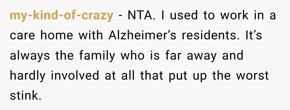 my-kind-of-crazy − NTA. I used to work in a care home with Alzheimer’s residents. It’s always the family who is far away and hardly involved at all that put up...