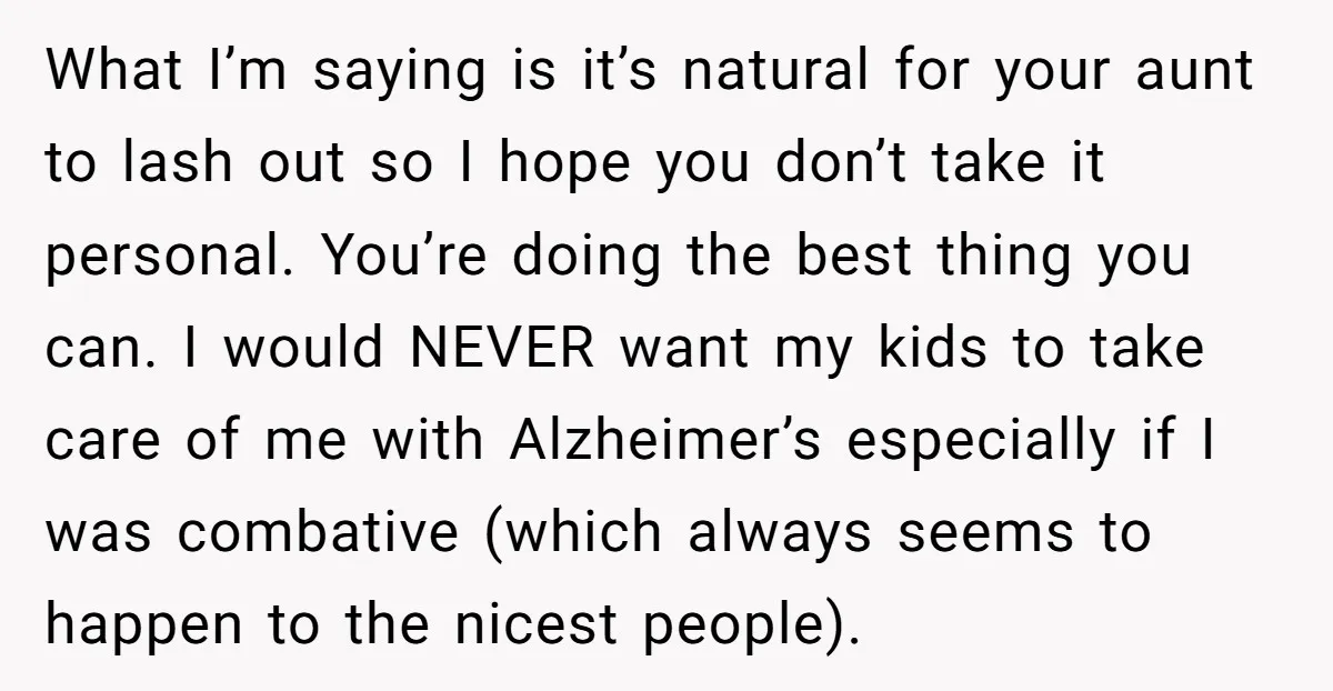 What I’m saying is it’s natural for your aunt to lash out so I hope you don’t take it personal. You’re doing the best thing you can. I would NEVER...