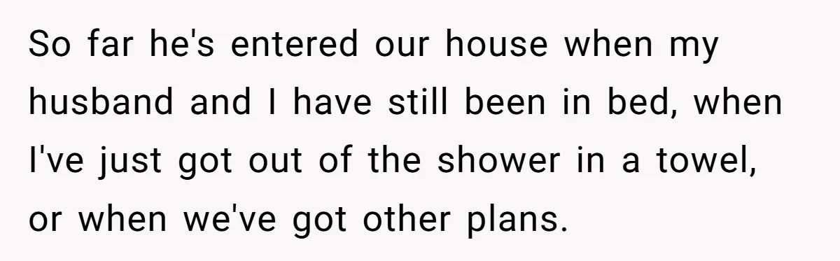 So far he's entered our house when my husband and I have still been in bed, when I've just got out of the shower in a towel, or when we've...
