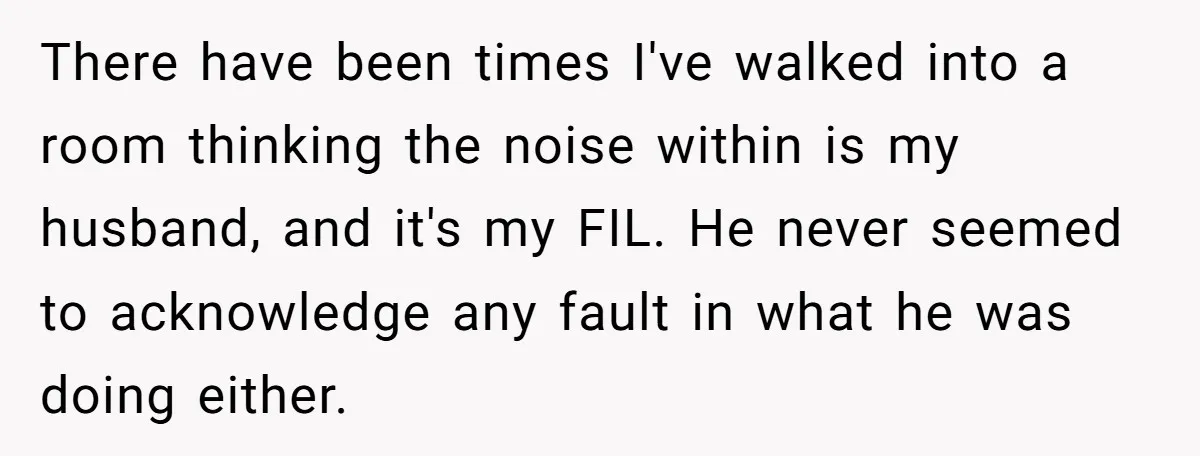 There have been times I've walked into a room thinking the noise within is my husband, and it's my FIL. He never seemed to acknowledge any fault in what he...