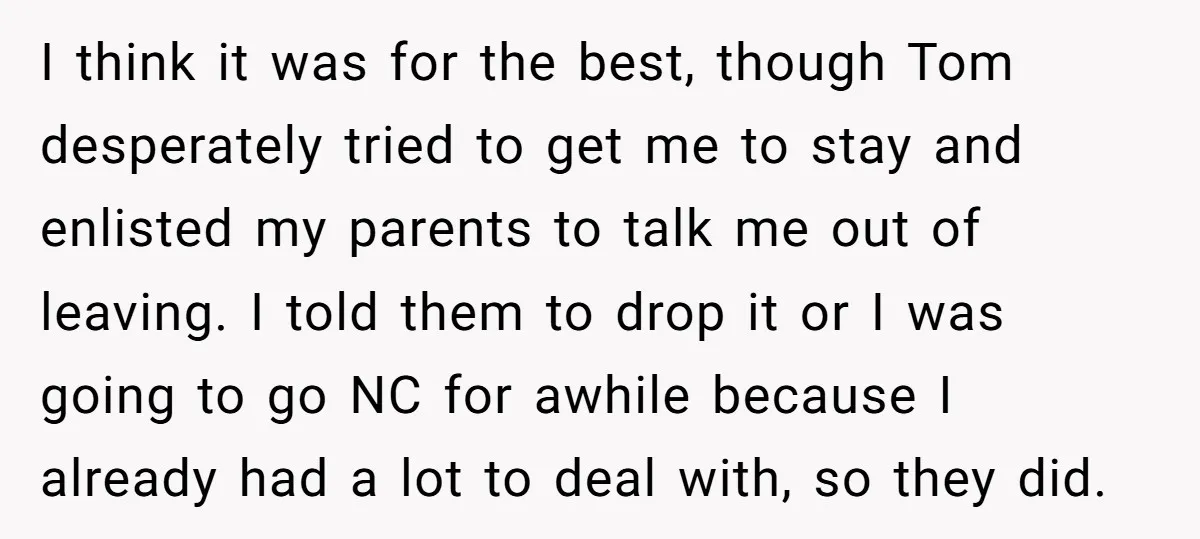 I think it was for the best, though Tom desperately tried to get me to stay and enlisted my parents to talk me out of leaving. I told them to...