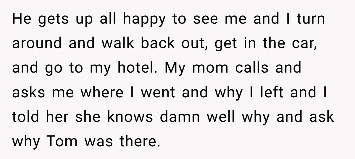 He gets up all happy to see me and I turn around and walk back out, get in the car, and go to my hotel. My mom calls and asks...