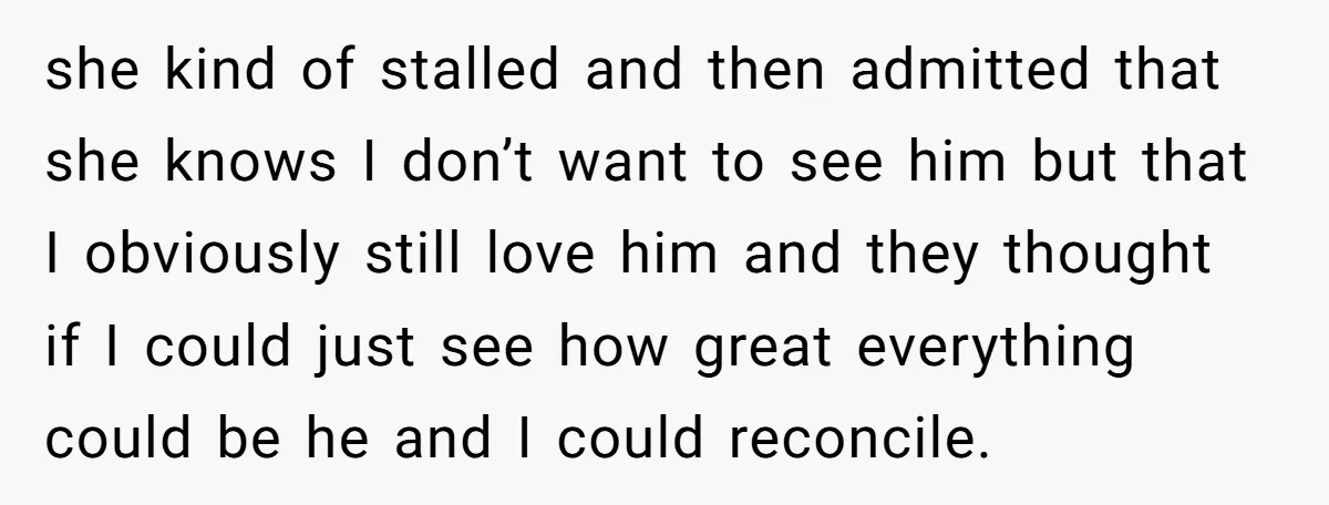 she kind of stalled and then admitted that she knows I don’t want to see him but that I obviously still love him and they thought if I could just...