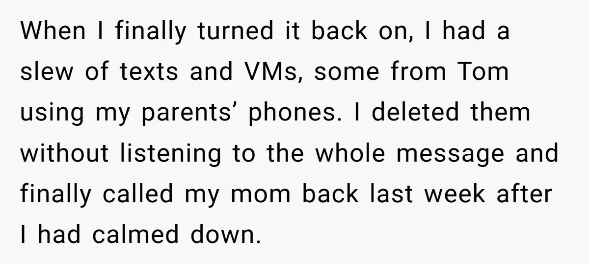 When I finally turned it back on, I had a slew of texts and VMs, some from Tom using my parents’ phones. I deleted them without listening to the whole...