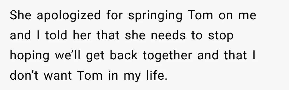 She apologized for springing Tom on me and I told her that she needs to stop hoping we’ll get back together and that I don’t want Tom in my life.