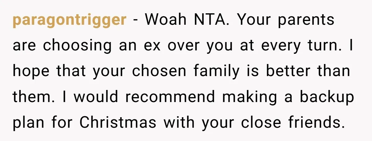 paragontrigger − Woah NTA. Your parents are choosing an ex over you at every turn. I hope that your chosen family is better than them. I would recommend making a...