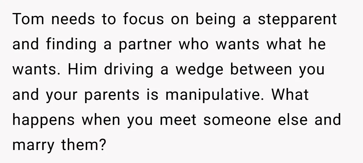 Tom needs to focus on being a stepparent and finding a partner who wants what he wants. Him driving a wedge between you and your parents is manipulative. What happens...