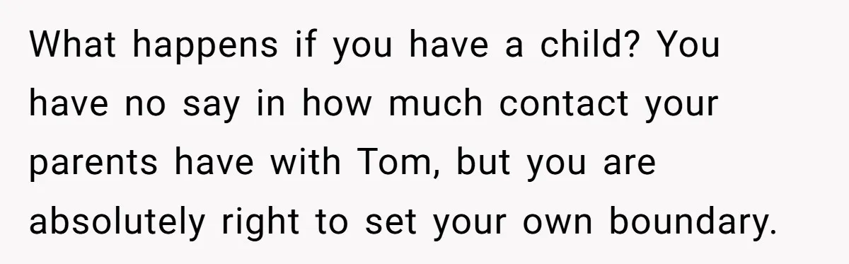What happens if you have a child? You have no say in how much contact your parents have with Tom, but you are absolutely right to set your own boundary.