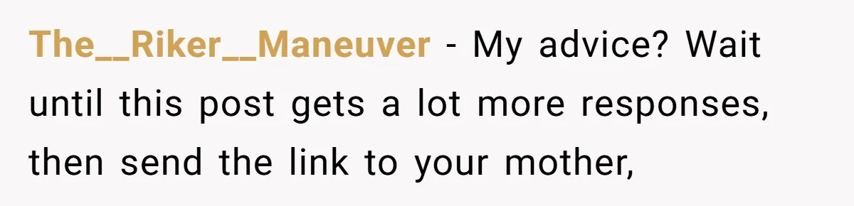 The__Riker__Maneuver − My advice? Wait until this post gets a lot more responses, then send the link to your mother,