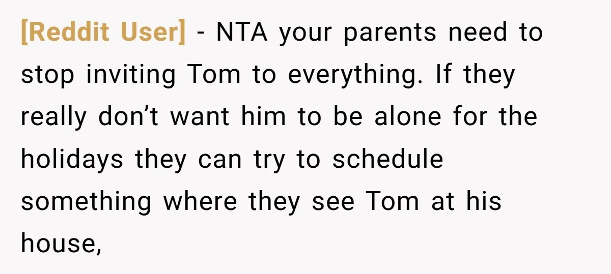 [Reddit User] − NTA your parents need to stop inviting Tom to everything. If they really don’t want him to be alone for the holidays they can try to schedule...