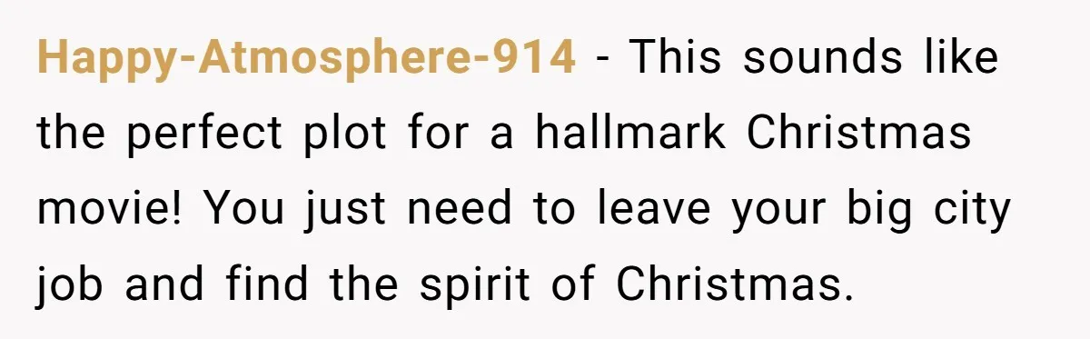 Happy-Atmosphere-914 − This sounds like the perfect plot for a hallmark Christmas movie! You just need to leave your big city job and find the spirit of Christmas.