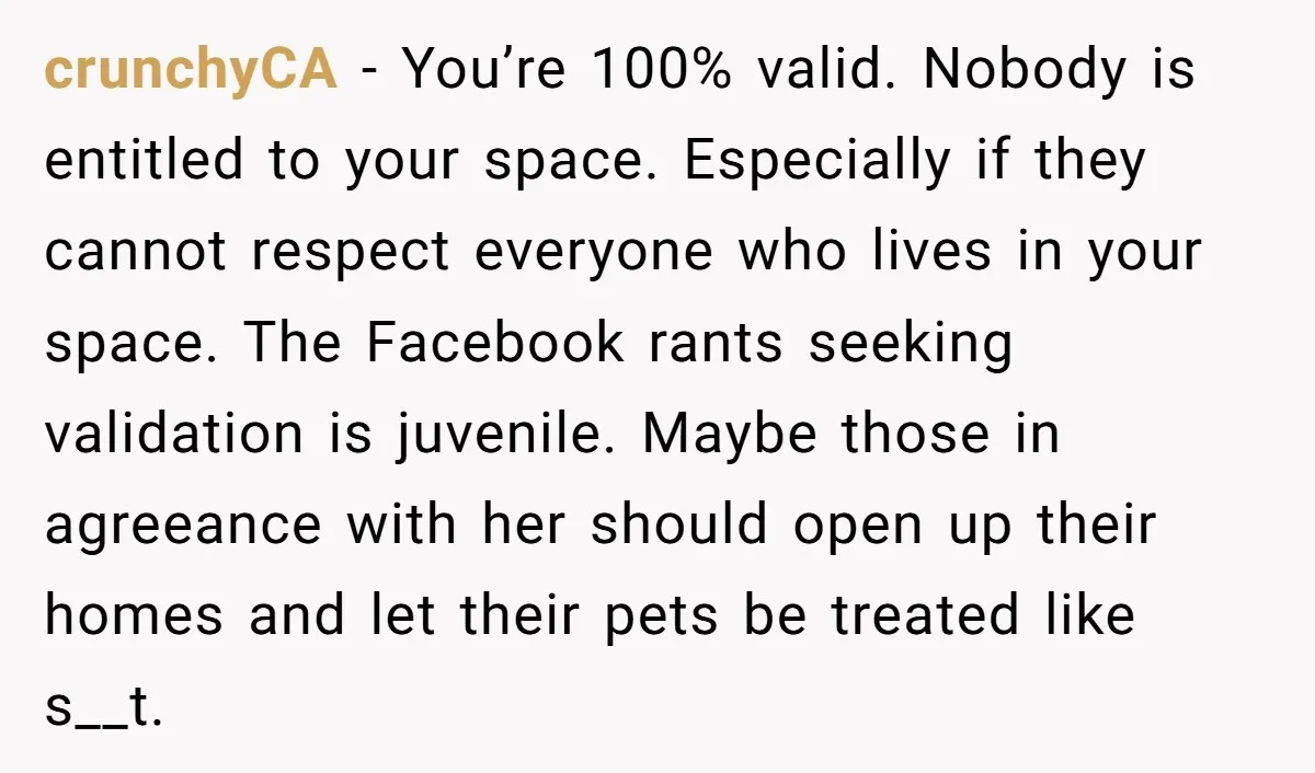 crunchyCA − You’re 100% valid. Nobody is entitled to your space. Especially if they cannot respect everyone who lives in your space. The Facebook rants seeking validation is juvenile. Maybe...