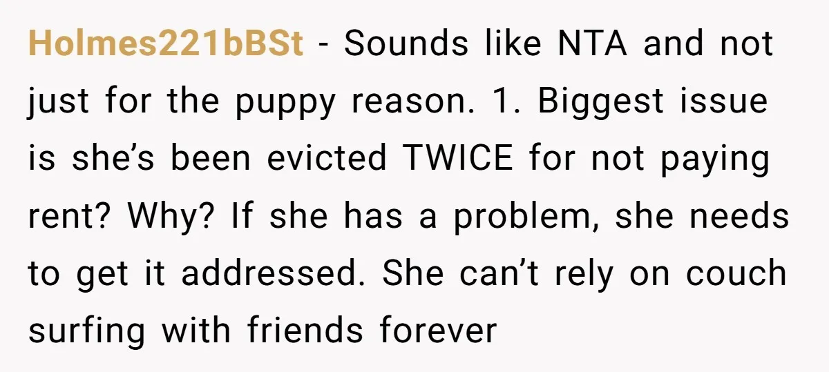 Holmes221bBSt − Sounds like NTA and not just for the puppy reason. 1. Biggest issue is she’s been evicted TWICE for not paying rent? Why? If she has a problem,...