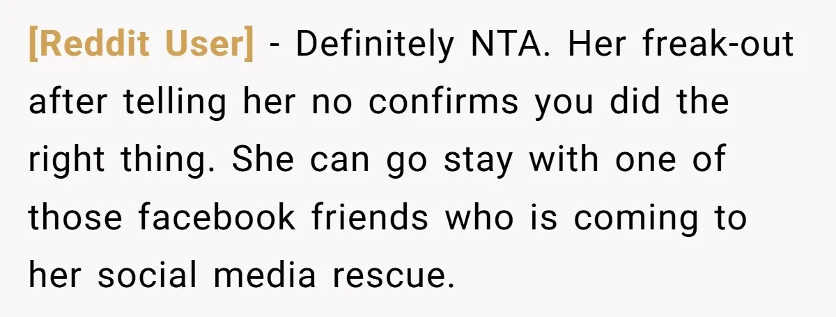[Reddit User] − Definitely NTA. Her freak-out after telling her no confirms you did the right thing. She can go stay with one of those facebook friends who is coming...
