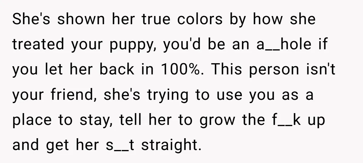 She's shown her true colors by how she treated your puppy, you'd be an a__hole if you let her back in 100%. This person isn't your friend, she's trying to...