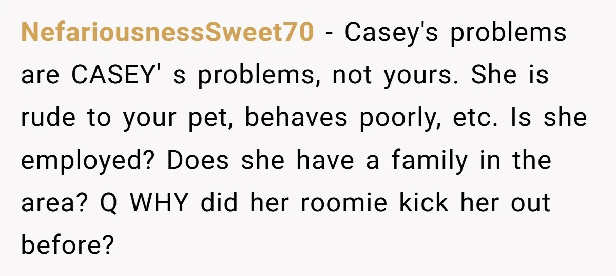 NefariousnessSweet70 − Casey's problems are CASEY' s problems, not yours. She is rude to your pet, behaves poorly, etc. Is she employed? Does she have a family in the area?...