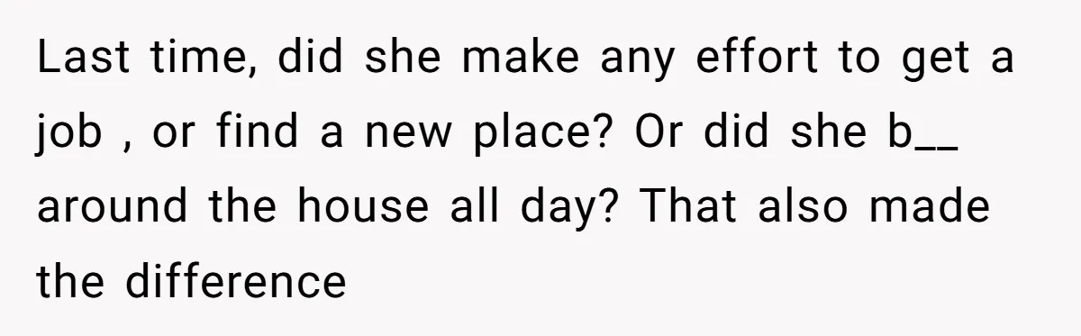 Last time, did she make any effort to get a job , or find a new place? Or did she b__ around the house all day? That also made the...