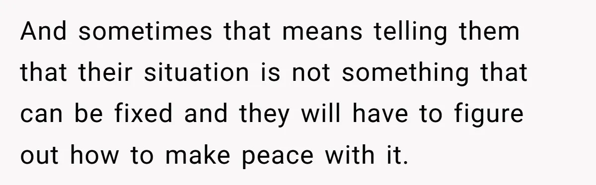 And sometimes that means telling them that their situation is not something that can be fixed and they will have to figure out how to make peace with it.