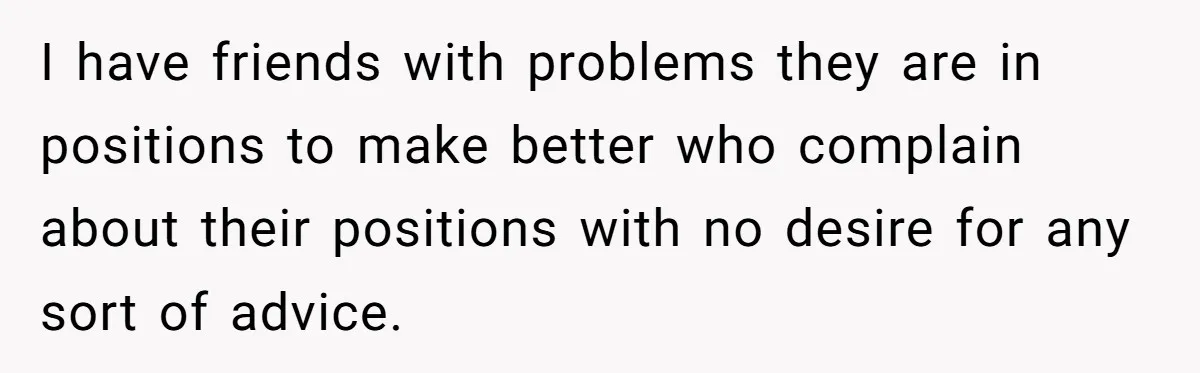I have friends with problems they are in positions to make better who complain about their positions with no desire for any sort of advice.