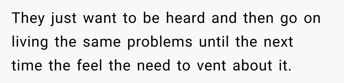 They just want to be heard and then go on living the same problems until the next time the feel the need to vent about it.