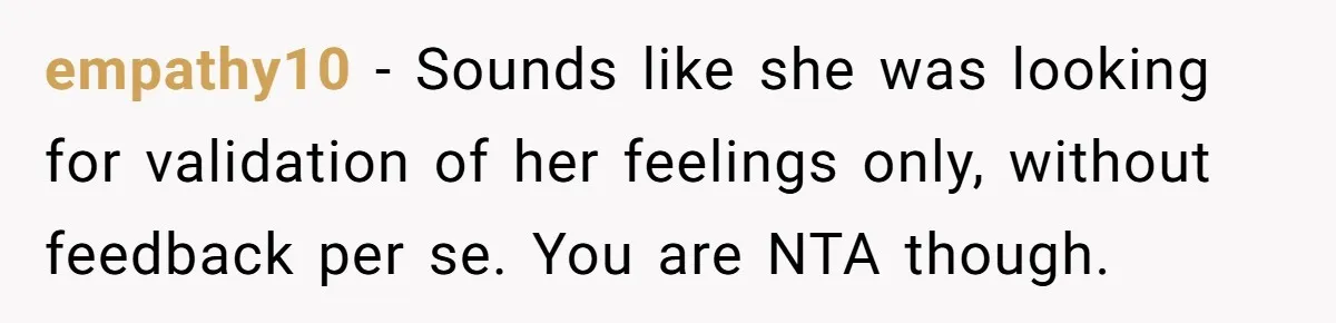 empathy10 − Sounds like she was looking for validation of her feelings only, without feedback per se. You are NTA though.