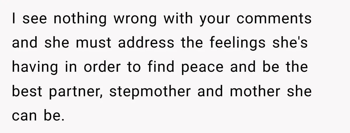 I see nothing wrong with your comments and she must address the feelings she's having in order to find peace and be the best partner, stepmother and mother she can...