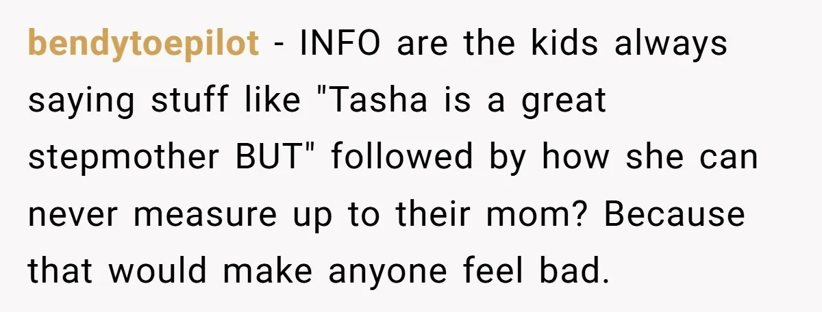 bendytoepilot − INFO are the kids always saying stuff like "Tasha is a great stepmother BUT" followed by how she can never measure up to their mom? Because that would...