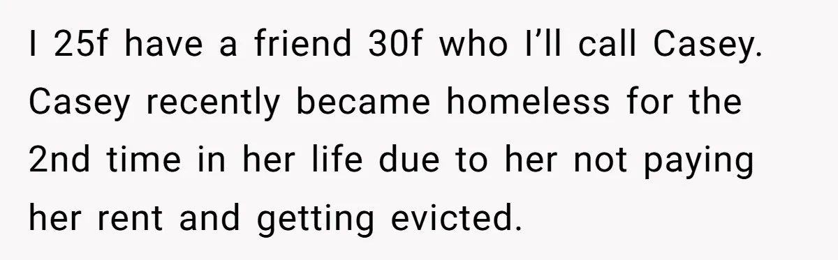 I 25f have a friend 30f who I’ll call Casey. Casey recently became homeless for the 2nd time in her life due to her not paying her rent and getting...