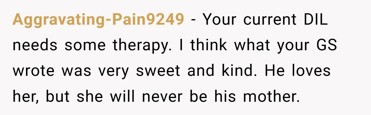 Aggravating-Pain9249 − Your current DIL needs some therapy. I think what your GS wrote was very sweet and kind. He loves her, but she will never be his mother.