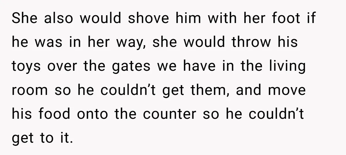 She also would shove him with her foot if he was in her way, she would throw his toys over the gates we have in the living room so he...