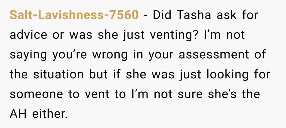 Salt-Lavishness-7560 − Did Tasha ask for advice or was she just venting? I’m not saying you’re wrong in your assessment of the situation but if she was just looking for...
