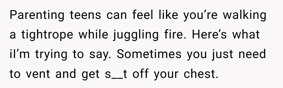 Parenting teens can feel like you’re walking a tightrope while juggling fire. Here’s what iI’m trying to say. Sometimes you just need to vent and get s__t off your chest.
