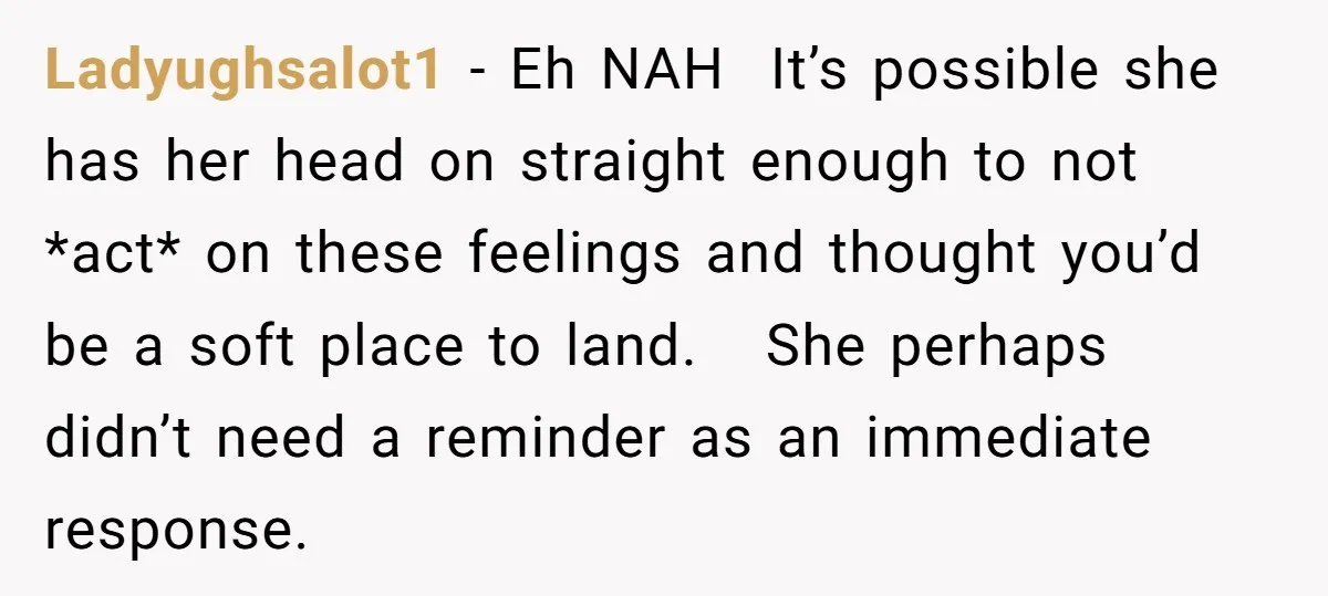 Ladyughsalot1 − Eh NAH It’s possible she has her head on straight enough to not *act* on these feelings and thought you’d be a soft place to land. She perhaps...