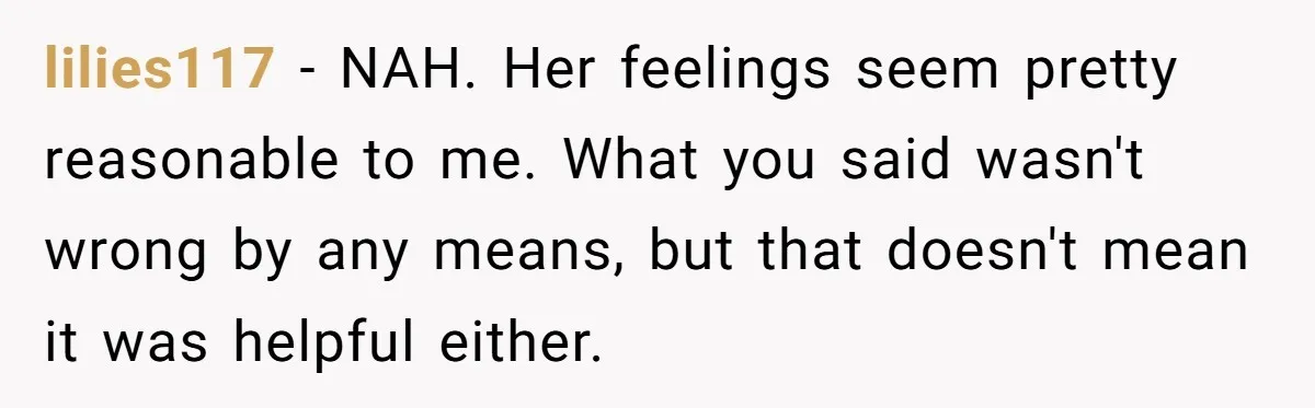 lilies117 − NAH. Her feelings seem pretty reasonable to me. What you said wasn't wrong by any means, but that doesn't mean it was helpful either.