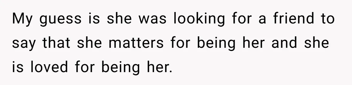 My guess is she was looking for a friend to say that she matters for being her and she is loved for being her.