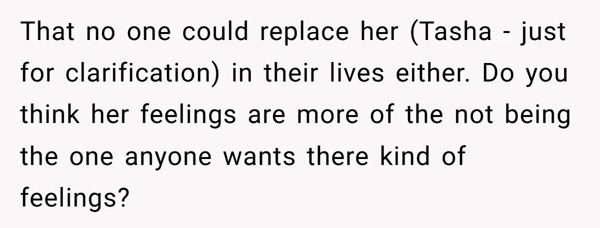 That no one could replace her (Tasha - just for clarification) in their lives either. Do you think her feelings are more of the not being the one anyone wants...