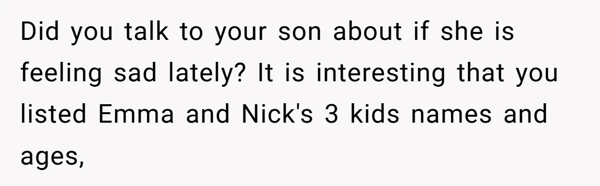 Did you talk to your son about if she is feeling sad lately? It is interesting that you listed Emma and Nick's 3 kids names and ages,