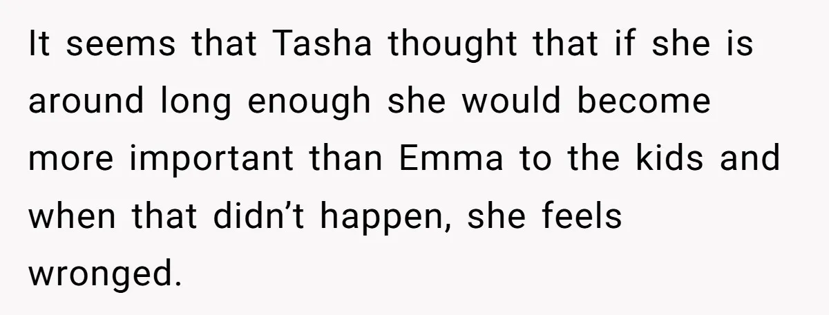 It seems that Tasha thought that if she is around long enough she would become more important than Emma to the kids and when that didn’t happen, she feels wronged.