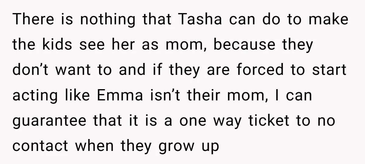 There is nothing that Tasha can do to make the kids see her as mom, because they don’t want to and if they are forced to start acting like Emma...
