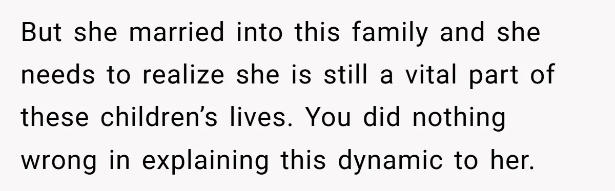 But she married into this family and she needs to realize she is still a vital part of these children’s lives. You did nothing wrong in explaining this dynamic to...