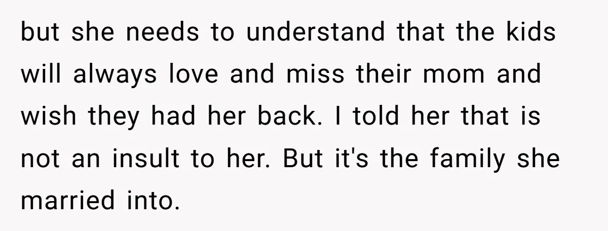but she needs to understand that the kids will always love and miss their mom and wish they had her back. I told her that is not an insult to...