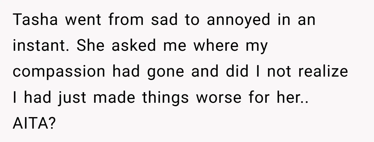 Tasha went from sad to annoyed in an instant. She asked me where my compassion had gone and did I not realize I had just made things worse for her.....