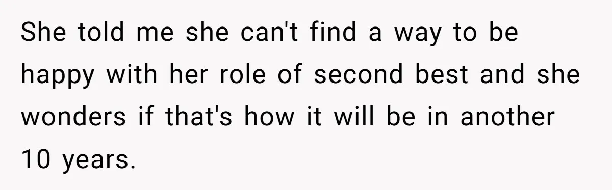 She told me she can't find a way to be happy with her role of second best and she wonders if that's how it will be in another 10 years.