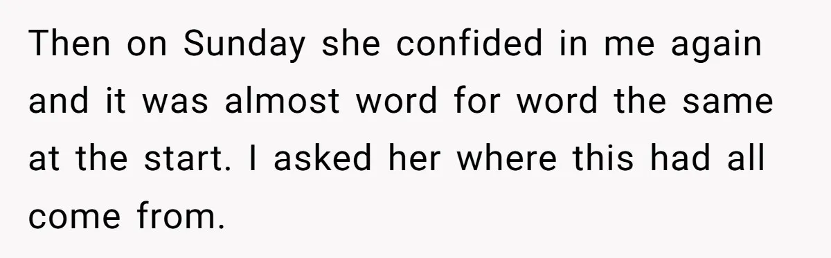 Then on Sunday she confided in me again and it was almost word for word the same at the start. I asked her where this had all come from.
