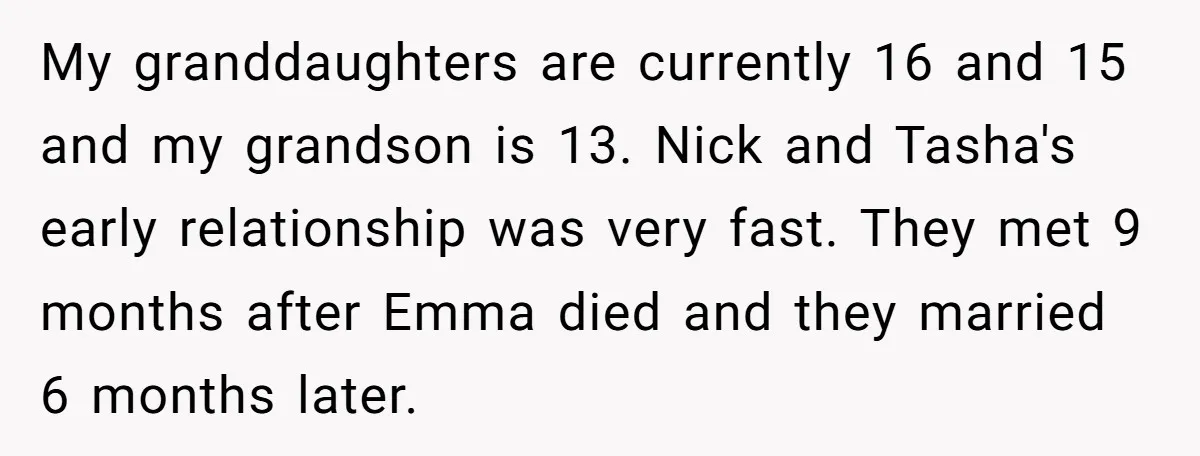 My granddaughters are currently 16 and 15 and my grandson is 13. Nick and Tasha's early relationship was very fast. They met 9 months after Emma died and they married...