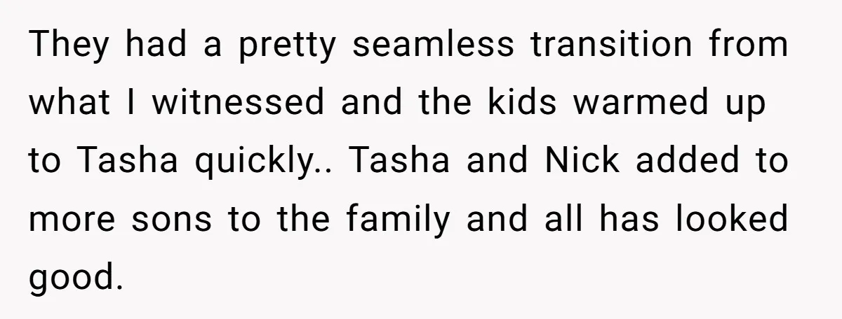 They had a pretty seamless transition from what I witnessed and the kids warmed up to Tasha quickly.. Tasha and Nick added to more sons to the family and all...