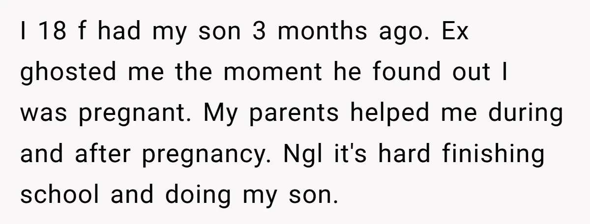 I 18 f had my son 3 months ago. Ex ghosted me the moment he found out I was pregnant. My parents helped me during and after pregnancy. Ngl it's...