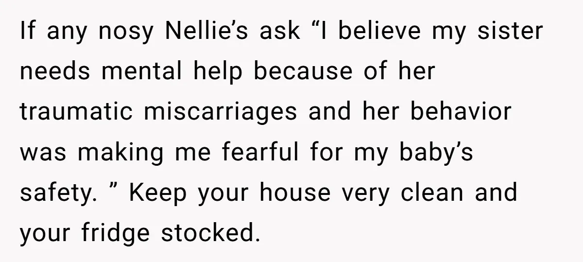 If any nosy Nellie’s ask “I believe my sister needs mental help because of her traumatic miscarriages and her behavior was making me fearful for my baby’s safety. ” Keep...