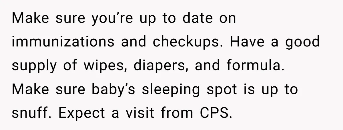 Make sure you’re up to date on immunizations and checkups. Have a good supply of wipes, diapers, and formula. Make sure baby’s sleeping spot is up to snuff. Expect a...