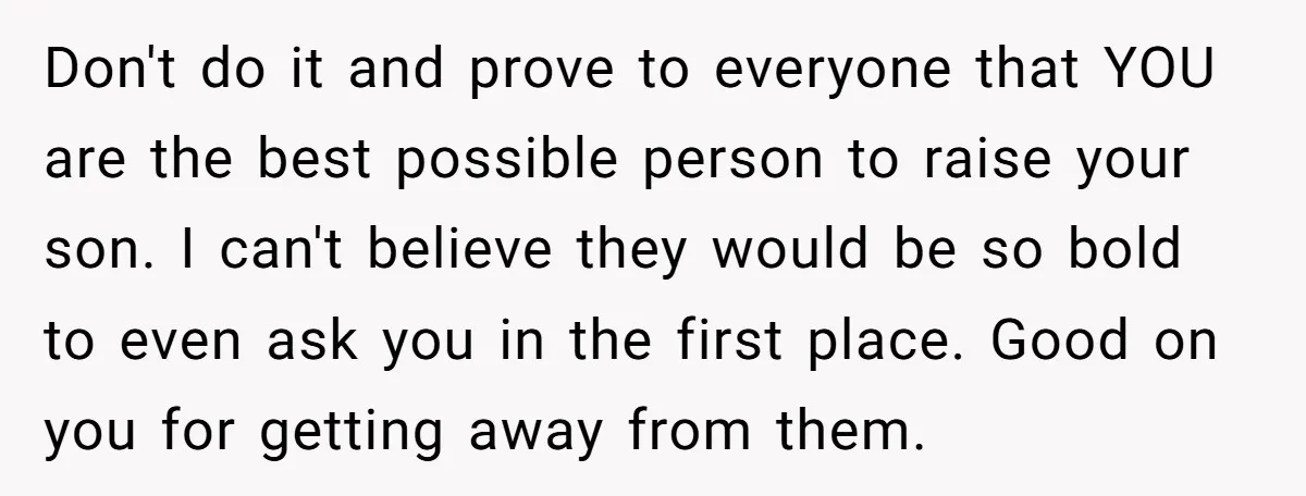 Don't do it and prove to everyone that YOU are the best possible person to raise your son. I can't believe they would be so bold to even ask you...